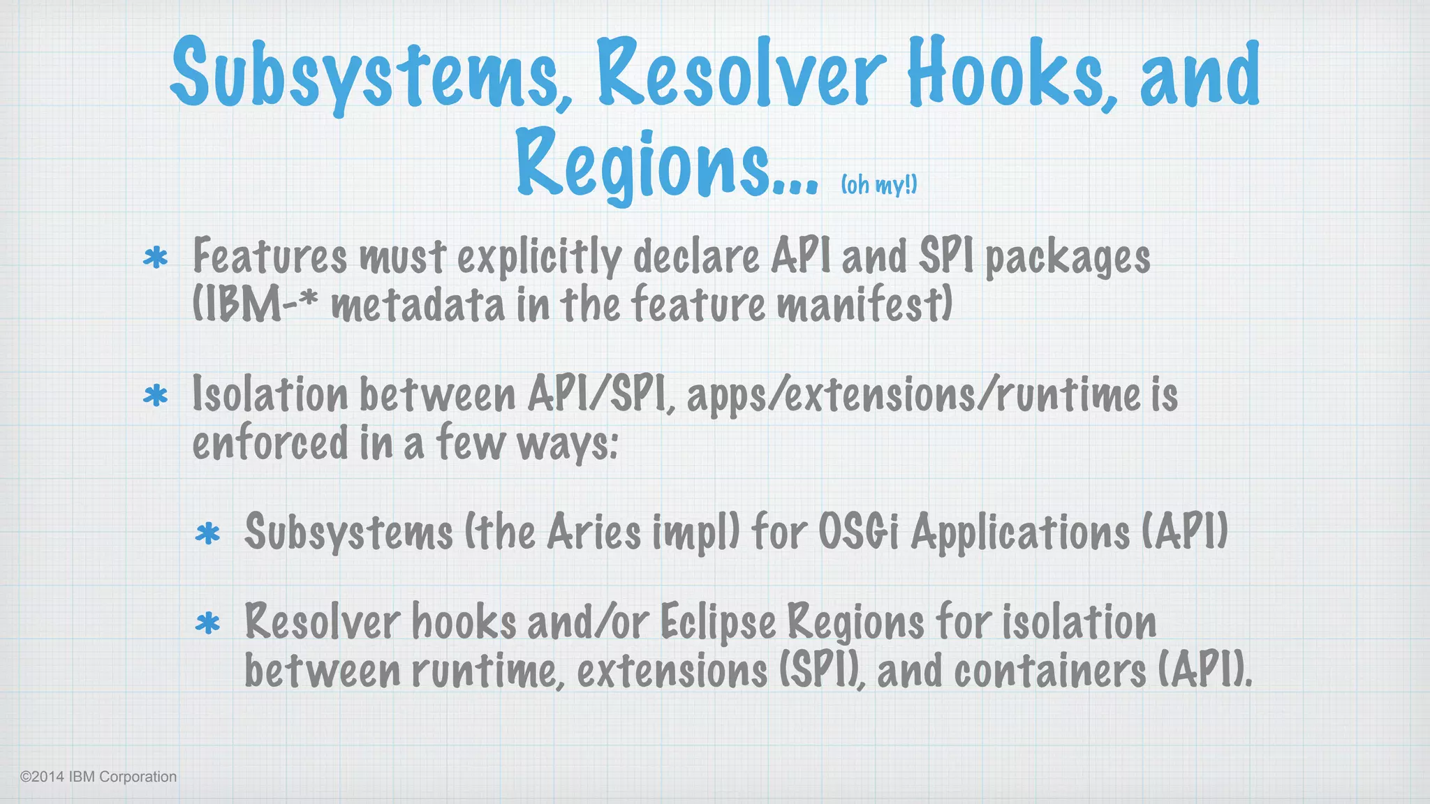 ©2014 IBM Corporation
Subsystems, Resolver Hooks, and
Regions… (oh my!)
Features must explicitly declare API and SPI packages  
(IBM-* metadata in the feature manifest)
Isolation between API/SPI, apps/extensions/runtime is
enforced in a few ways:
Subsystems (the Aries impl) for OSGi Applications (API)
Resolver hooks and/or Eclipse Regions for isolation
between runtime, extensions (SPI), and containers (API).
 