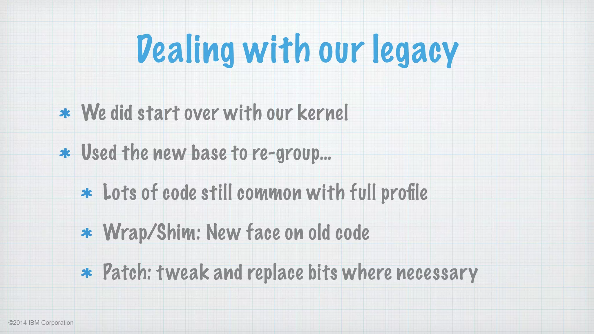 ©2014 IBM Corporation
Dealing with our legacy
We did start over with our kernel
Used the new base to re-group…
Lots of code still common with full proﬁle
Wrap/Shim: New face on old code
Patch: tweak and replace bits where necessary
 
