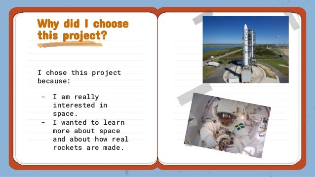 I chose this project
because:
- I am really
interested in
space.
- I wanted to learn
more about space
and about how real
rockets are made.
Why did I choose
this project?
 