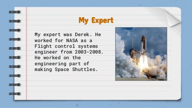 My Expert
My expert was Derek. He
worked for NASA as a
Flight control systems
engineer from 2003-2008.
He worked on the
engineering part of
making Space Shuttles.
 