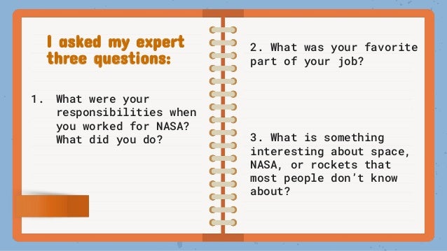 I asked my expert
three questions:
1. What were your
responsibilities when
you worked for NASA?
What did you do?
2. What was your favorite
part of your job?
3. What is something
interesting about space,
NASA, or rockets that
most people don’t know
about?
 