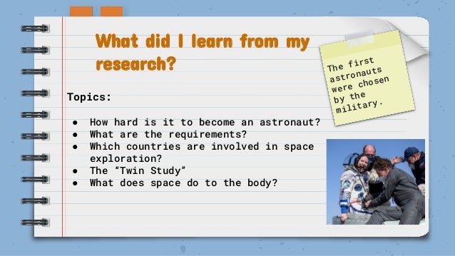 What did I learn from my
research? The first
astronauts
were chosen
by the
military.
Topics:
● How hard is it to become an astronaut?
● What are the requirements?
● Which countries are involved in space
exploration?
● The “Twin Study”
● What does space do to the body?
 