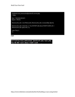 Build Your Own SaaS




 Guillotine:test_memcachedjbarbier$ cat test.php
 <?php

 $ip = '142.242.242.42';
 $port = 49153;

 $memcache_obj = new Memcache; $memcache_obj->connect($ip, $port);

 $memcache_obj->set('rule_1', 'You DO NOT talk about FIGHT CLUB'); $v =
 $memcache_obj->get('rule_1');

 echo "$vn";
 ?>

PHP




http://www.slideshare.net/julienbarbier42/building-a-saas-using-docker
 