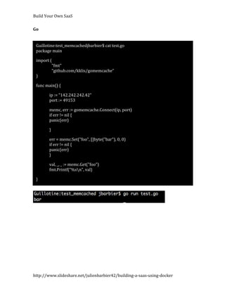 Build Your Own SaaS


Go


 Guillotine:test_memcachedjbarbier$ cat test.go
 package main

 import (
         "fmt"
         "github.com/kklis/gomemcache"
 )

 func main() {

        ip := "142.242.242.42"
        port := 49153

        memc, err := gomemcache.Connect(ip, port)
        if err != nil {
        panic(err) 

        }

        err = memc.Set("foo", []byte("bar"), 0, 0)
        if err != nil {
        panic(err)
        }

        val, _, _ := memc.Get("foo")
        fmt.Printf("%sn", val)

 }




http://www.slideshare.net/julienbarbier42/building-a-saas-using-docker
 