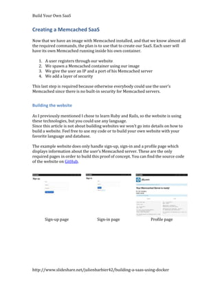 Build Your Own SaaS


Creating a Memcached SaaS
Now that we have an image with Memcached installed, and that we know almost all
the required commands, the plan is to use that to create our SaaS. Each user will
have its own Memcached running inside his own container.

   1.   A user registers through our website
   2.   We spawn a Memcached container using our image
   3.   We give the user an IP and a port of his Memcached server
   4.   We add a layer of security

This last step is required because otherwise everybody could use the user’s
Memcached since there is no built-in security for Memcached servers.


Building the website

As I previously mentioned I chose to learn Ruby and Rails, so the website is using
these technologies, but you could use any language.
Since this article is not about building websites we won’t go into details on how to
build a website. Feel free to use my code or to build your own website with your
favorite language and database.

The example website does only handle sign-up, sign-in and a profile page which
displays information about the user’s Memcached server. These are the only
required pages in order to build this proof of concept. You can find the source code
of the website on GitHub.




        Sign-up page                Sign-in page                  Profile page




http://www.slideshare.net/julienbarbier42/building-a-saas-using-docker
 