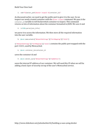 Build Your Own SaaS

   3. cmd="#{docker_path}docker inspect #{container_id}"


As discussed earlier, we need to get the public port to give it to the user. So we
inspect our newly created container with the docker inspect command. We pass it the
container_id variable to tell Dockerwhich container to inspect. This command
returns us lots of information about the container formatted in JSON. We save it and

   4. i=JSON.parse(json_infos)


we parse it to access the information. We then store all the required information
into the user variable.

   5. @user.memcached=i["NetworkSettings"]["PortMapping"]["11211"]


i["NetworkSettings"]["PortMapping"]["11211"] contains the public port mapped with   the
port 11211, used by Memcached.

   6. @user.container_id=container_id


saves the container id and

   7. @user.docker_ip=i["NetworkSettings"]["IpAddress"]


saves the internal IP address of our container. We will need this IP when we will be
adding a basic layer of security on top of the user’s Memcached service.




http://www.slideshare.net/julienbarbier42/building-a-saas-using-docker
 