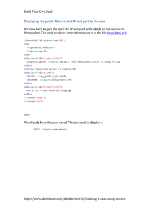 Build Your Own SaaS


Displaying the public Memcached IP and port to the user

We now have to give the user the IP and port with which he can access his
Memcached.The code to show these information is in the file show.html.erb.

<%provide(:title,@user.email)%>
<h1>
  <%=gravatar_for@user%>
  <%=@user.email%>
</h1>
<divclass="alert alert-info">
  Congratulations <%=@user.email%>. Your Memcached server is ready to use.
</div>
<h1>Your Memcached Server is ready!</h1>
<divclass="block-info">
  <h3>IP: <%=my_public_ip%></h3>
  <h3>PORT: <%=@user.memcached%></h3>
</div>
<divclass="alert alert-info">
  Use it with your favorite language.
</div>
<%=render'code'%>
<%=render'ip'%>




Port

We already have the port saved. We just need to display it

       PORT: <%=@user.memcached%>




http://www.slideshare.net/julienbarbier42/building-a-saas-using-docker
 