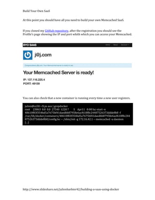 Build Your Own SaaS


At this point you should have all you need to build your own Memcached SaaS.


If you cloned my GitHub repository, after the registration you should see the
Profile’s page showing the IP and port whith which you can access your Memcached.




You can also check that a new container is running every time a new user registers.

 julien@cs50:~$ ps aux | grepdocker
 root 23863 0.0 0.0 27540 1220 ?       S Apr11 0:00 lxc-start -n
 48610f83f354bd5a7675bf41daedbb87958e6acf618f8c24487526373ddde8b8 -f
 /var/lib/docker/containers/48610f83f354bd5a7675bf41daedbb87958e6acf618f8c244
 87526373ddde8b8/config.lxc -- /sbin/init -g 172.16.42.1 -- memcached -u daemon
 […]




http://www.slideshare.net/julienbarbier42/building-a-saas-using-docker
 