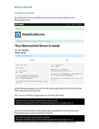 Build Your Own SaaS


Testing the security filter

In order to test our security filter, let’s create an account to launch a new
Memcached server.




In the following examples we will run the ruby script from IP 69.42.42.42 and the
PHP script from IP 69.33.33.33

If we run we run these scripts from our two IPs it will work.

 Guillotine:test_memcachedjbarbier$ ruby ip_ok.rb
 Welcome thisis@cs50.com! Your Memcached server is ready to use :)



Let’s scroll to the bottom of the profile page and add the IP 69.42.42.42 so our
Memcached access can be restricted to this IP.

 julien@revolution:/tmp$ phpip_nok.php
 Welcome thisis@cs50.com! Your Memcached server is ready to use :)
http://www.slideshare.net/julienbarbier42/building-a-saas-using-docker
 