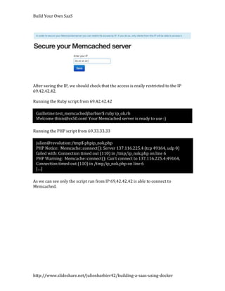 Build Your Own SaaS




After saving the IP, we should check that the access is really restricted to the IP
69.42.42.42.

Running the Ruby script from 69.42.42.42

 Guillotine:test_memcachedjbarbier$ ruby ip_ok.rb
 Welcome thisis@cs50.com! Your Memcached server is ready to use :)

Running the PHP script from 69.33.33.33

 julien@revolution:/tmp$ phpip_nok.php
 PHP Notice: Memcache::connect(): Server 137.116.225.4 (tcp 49164, udp 0)
 failed with: Connection timed out (110) in /tmp/ip_nok.php on line 6
 PHP Warning: Memcache::connect(): Can't connect to 137.116.225.4:49164,
 Connection timed out (110) in /tmp/ip_nok.php on line 6
 […]

As we can see only the script ran from IP 69.42.42.42 is able to connect to
Memcached.




http://www.slideshare.net/julienbarbier42/building-a-saas-using-docker
 