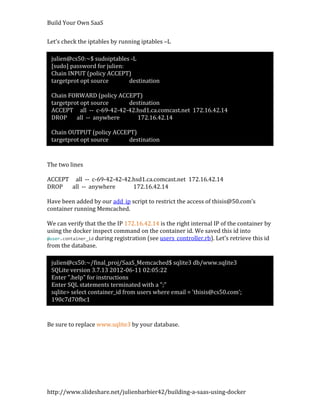 Build Your Own SaaS


Let’s check the iptables by running iptables –L

 julien@cs50:~$ sudoiptables -L
 [sudo] password for julien:
 Chain INPUT (policy ACCEPT)
 targetprot opt source       destination

 Chain FORWARD (policy ACCEPT)
 targetprot opt source    destination
 ACCEPT all -- c-69-42-42-42.hsd1.ca.comcast.net 172.16.42.14
 DROP     all -- anywhere    172.16.42.14

 Chain OUTPUT (policy ACCEPT)
 targetprot opt source     destination


The two lines

ACCEPT all -- c-69-42-42-42.hsd1.ca.comcast.net 172.16.42.14
DROP   all -- anywhere      172.16.42.14

Have been added by our add_ip script to restrict the access of thisis@50.com’s
container running Memcached.

We can verify that the the IP 172.16.42.14 is the right internal IP of the container by
using the docker inspect command on the container id. We saved this id into
@user.container_id during registration (see users_controller.rb). Let’s retrieve this id
from the database.

 julien@cs50:~/final_proj/SaaS_Memcached$ sqlite3 db/www.sqlite3
 SQLite version 3.7.13 2012-06-11 02:05:22
 Enter ".help" for instructions
 Enter SQL statements terminated with a ";"
 sqlite> select container_id from users where email = 'thisis@cs50.com';
 190c7d70fbc1


Be sure to replace www.sqlite3 by your database.




http://www.slideshare.net/julienbarbier42/building-a-saas-using-docker
 