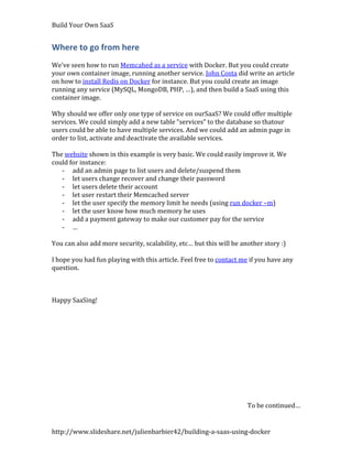 Build Your Own SaaS


Where to go from here
We’ve seen how to run Memcahed as a service with Docker. But you could create
your own container image, running another service. John Costa did write an article
on how to install Redis on Docker for instance. But you could create an image
running any service (MySQL, MongoDB, PHP, …), and then build a SaaS using this
container image.

Why should we offer only one type of service on ourSaaS? We could offer multiple
services. We could simply add a new table “services” to the database so thatour
users could be able to have multiple services. And we could add an admin page in
order to list, activate and deactivate the available services.

The website shown in this example is very basic. We could easily improve it. We
could for instance:
   - add an admin page to list users and delete/suspend them
   - let users change recover and change their password
   - let users delete their account
   - let user restart their Memcached server
   - let the user specify the memory limit he needs (using run docker –m)
   - let the user know how much memory he uses
   - add a payment gateway to make our customer pay for the service
   - …

You can also add more security, scalability, etc… but this will be another story :)

I hope you had fun playing with this article. Feel free to contact me if you have any
question.



Happy SaaSing!




                                                                     To be continued…


http://www.slideshare.net/julienbarbier42/building-a-saas-using-docker
 
