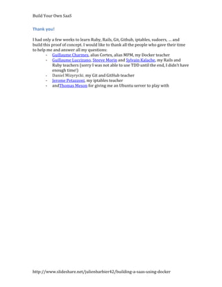 Build Your Own SaaS


Thank you!

I had only a few weeks to learn Ruby, Rails, Git, Github, iptables, sudoers, … and
build this proof of concept. I would like to thank all the people who gave their time
to help me and answer all my questions:
       - Guillaume Charmes, alias Cortex, alias MPM, my Docker teacher
       - Guillaume Luccizano, Steeve Morin and Sylvain Kalache, my Rails and
           Ruby teachers (sorry I was not able to use TDD until the end, I didn’t have
           enough time!)
       - Daniel Mizyrycki, my Git and GitHub teacher
       - Jerome Petazzoni, my iptables teacher
       - andThomas Meson for giving me an Ubuntu server to play with




http://www.slideshare.net/julienbarbier42/building-a-saas-using-docker
 