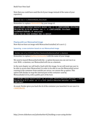 Build Your Own SaaS


Note that you could have used the id of your image instead of the name of your
repository.

 docker run -i -t c3b6fcb48266 /bin/bash
Remember to replacec3b6fcb48266by your image id.




Playing with our Memcached image
Now that we have an image with Memcached installed, let’s use it :)

Spawning a new container based on our Memcached image

 docker run -d -p 11211 jbarbier/memcachedmemcached -u daemon
Remember to replacejbarbier/memcached with the name of your image.

We need to launch Memcached with the –u option because you can not run it as
root. With –u daemon, our Memcached will run as a daemon.

In the next chapter we will build a SaaS with this image. So we will need any user to
be able to access their Memcached. In order to be able to use the Memcached server
running in the container from outside our server, we canuse the–p option. This
option tells Docker to map the internal port of the container used by
Memcached(11211), with a public port of the host.




As usual, Docker gives you back the id of the container you launched. In our case it is
c360f228e22f.




http://www.slideshare.net/julienbarbier42/building-a-saas-using-docker
 