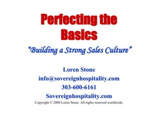Perfecting the Basics “Building a Strong Sales Culture” Loren Stone info@sovereignhospitality.com 303-600-6161 Sovereignhospitality.com Copyright © 2008 Loren Stone. All rights reserved worldwide. 