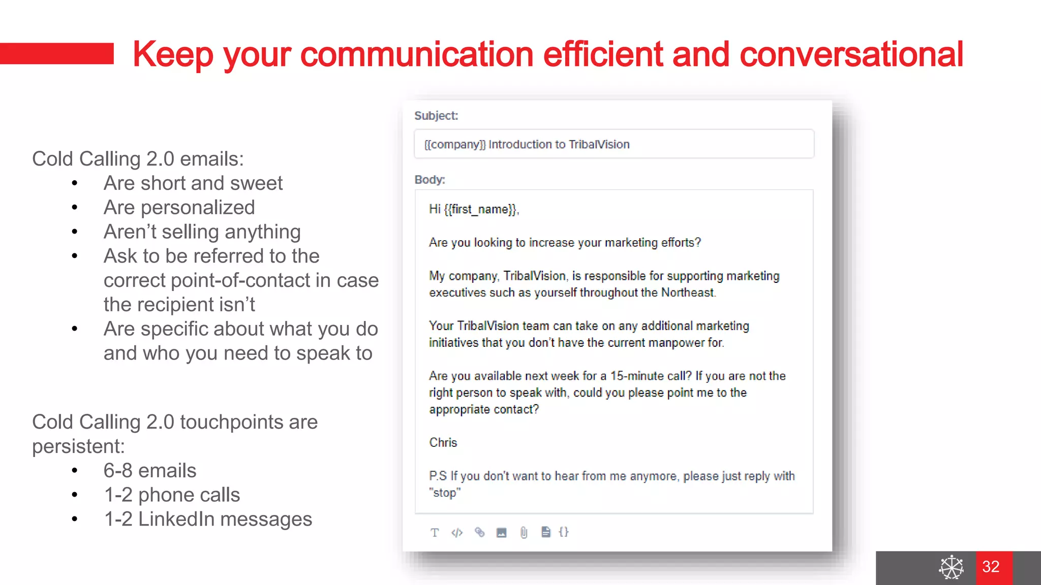 Wednesday, August 29, 2018
25
Keep your communication efficient and conversational
Cold Calling 2.0 emails:
• Are short and sweet
• Are personalized
• Aren’t selling anything
• Ask to be referred to the
correct point-of-contact in case
the recipient isn’t
• Are specific about what you do
and who you need to speak to
Cold Calling 2.0 touchpoints are
persistent:
• 6-8 emails
• 1-2 phone calls
• 1-2 LinkedIn messages
32
 