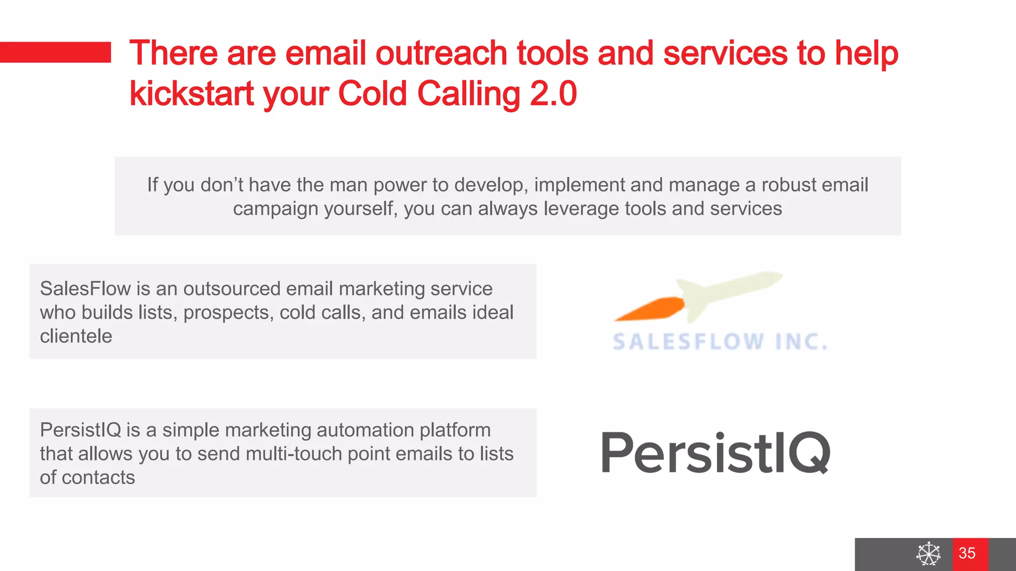 Wednesday, August 29, 2018
28
There are email outreach tools and services to help
kickstart your Cold Calling 2.0
If you don’t have the man power to develop, implement and manage a robust email
campaign yourself, you can always leverage tools and services
SalesFlow is an outsourced email marketing service
who builds lists, prospects, cold calls, and emails ideal
clientele
PersistIQ is a simple marketing automation platform
that allows you to send multi-touch point emails to lists
of contacts
35
 