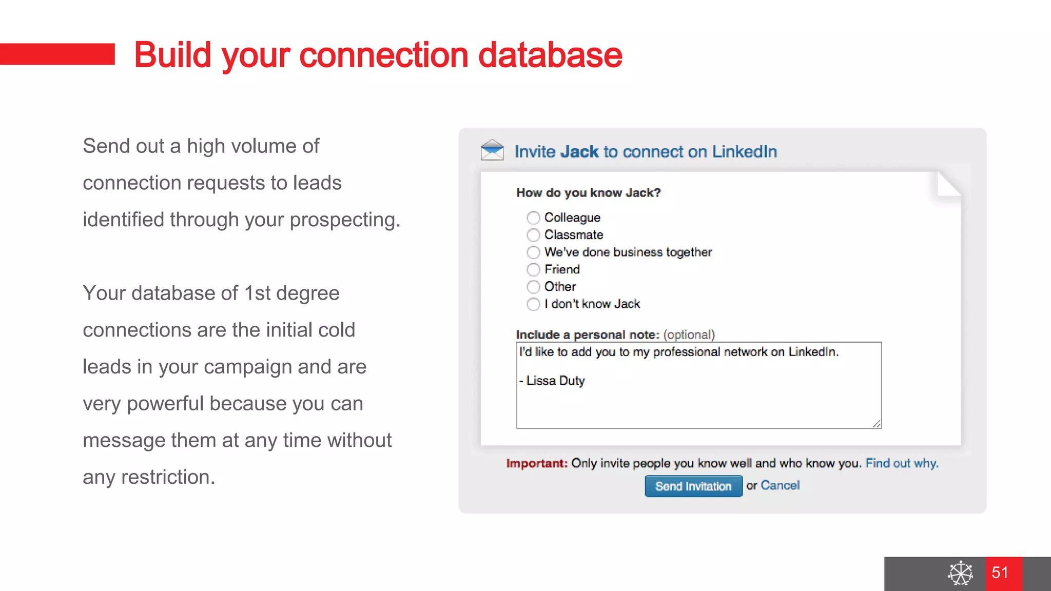 Wednesday, August 29, 2018
44
Build your connection database
Send out a high volume of
connection requests to leads
identified through your prospecting.
Your database of 1st degree
connections are the initial cold
leads in your campaign and are
very powerful because you can
message them at any time without
any restriction.
51
 