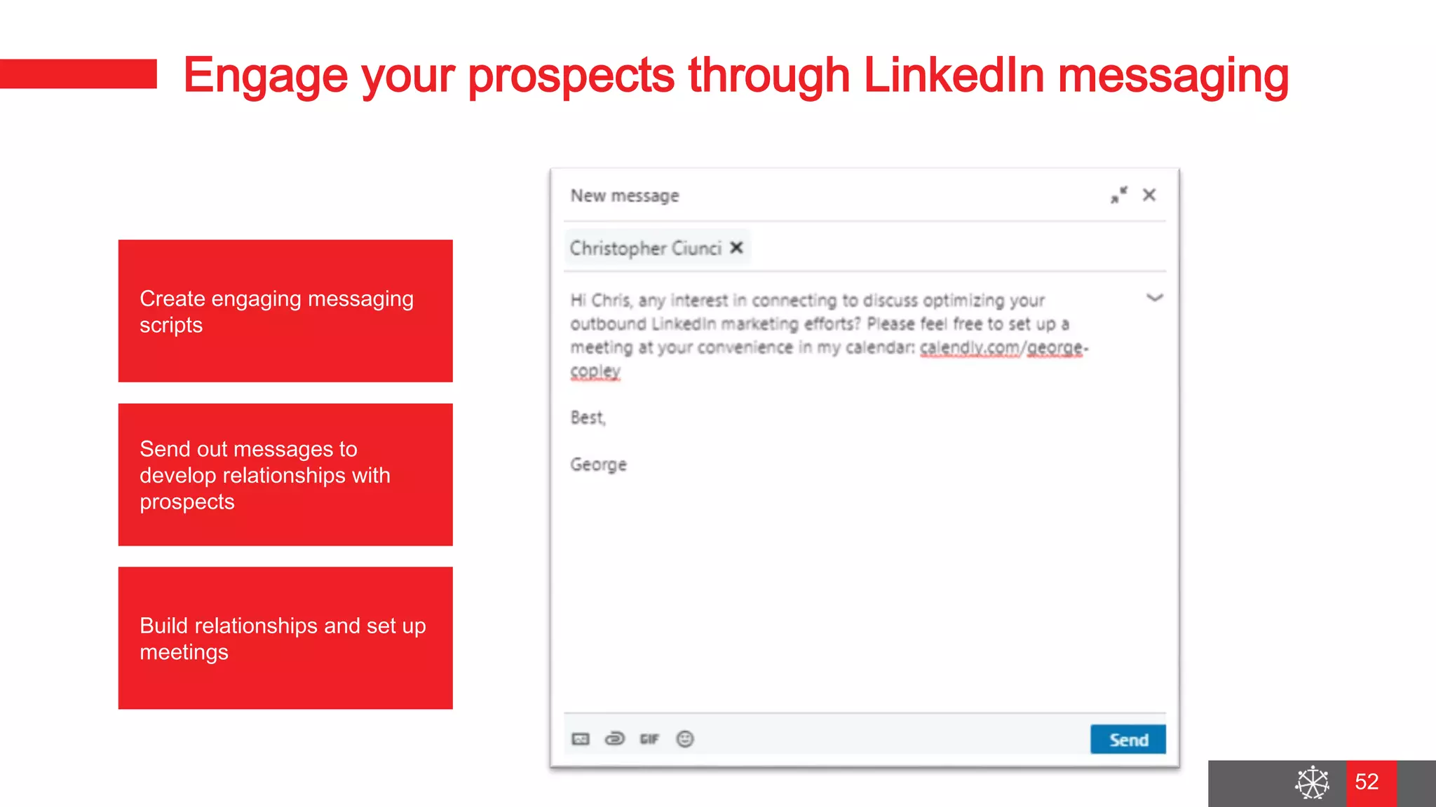 Wednesday, August 29, 2018
45
Engage your prospects through LinkedIn messaging
Create engaging messaging
scripts
Build relationships and set up
meetings
Send out messages to
develop relationships with
prospects
52
 