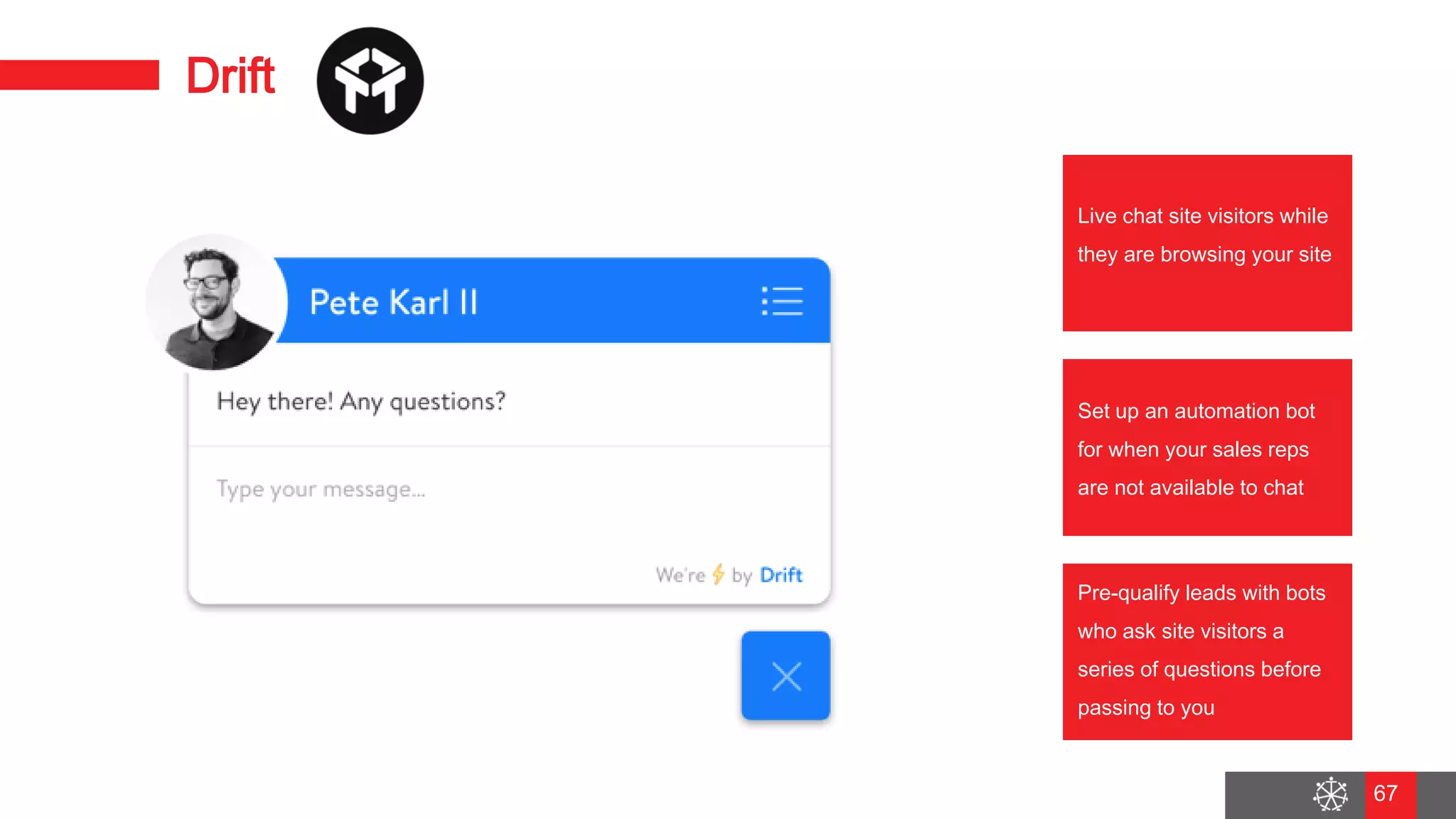 Wednesday, August 29, 2018
60
Drift
Live chat site visitors while
they are browsing your site
Set up an automation bot
for when your sales reps
are not available to chat
Pre-qualify leads with bots
who ask site visitors a
series of questions before
passing to you
67
 
