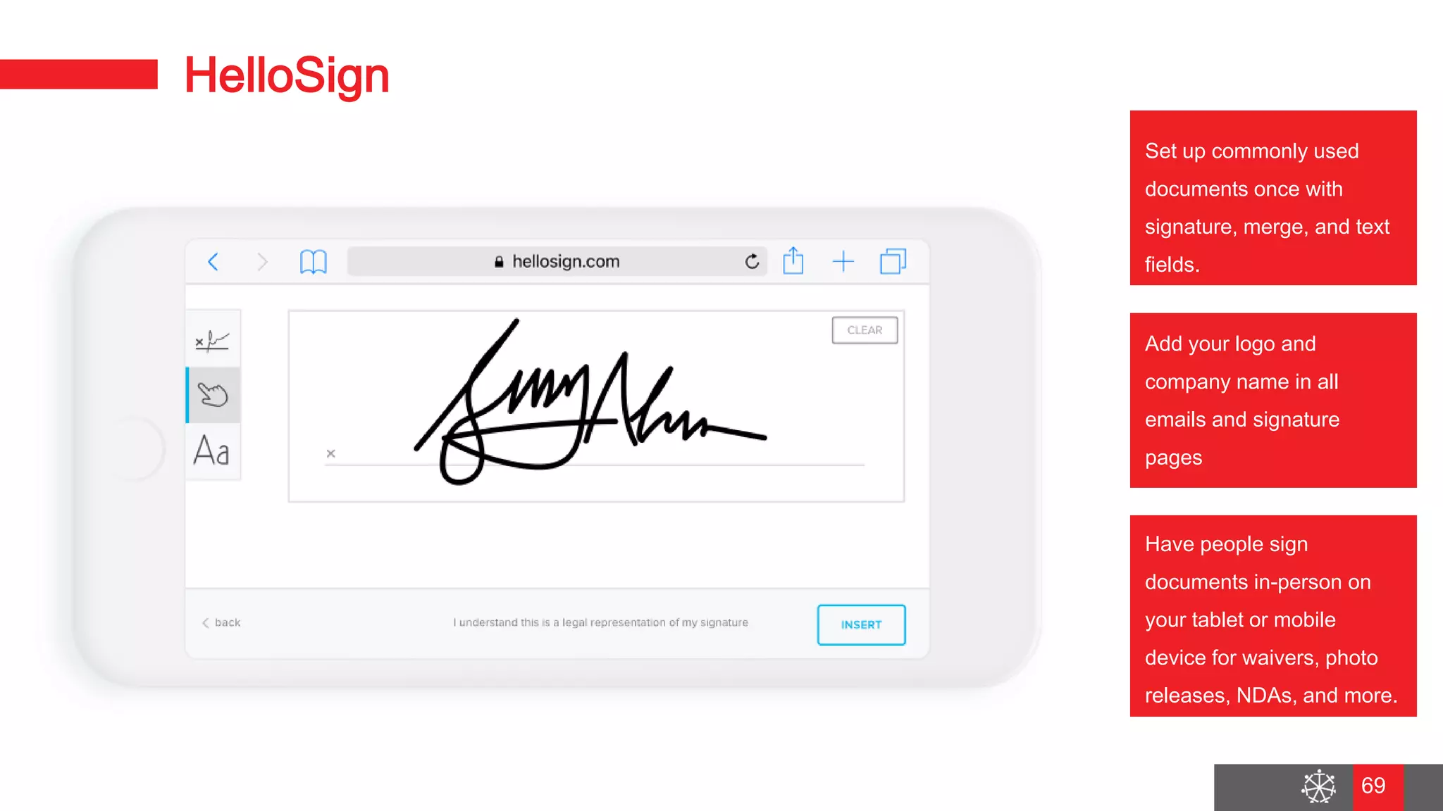 Wednesday, August 29, 2018
62
HelloSign
Set up commonly used
documents once with
signature, merge, and text
fields.
Add your logo and
company name in all
emails and signature
pages
Have people sign
documents in-person on
your tablet or mobile
device for waivers, photo
releases, NDAs, and more.
69
 