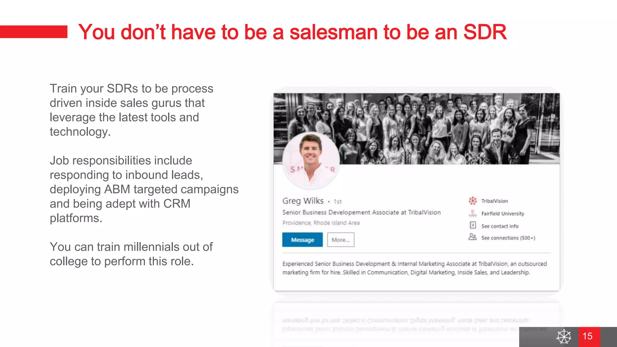 Wednesday, August 29, 2018
9
You don’t have to be a salesman to be an SDR
Train your SDRs to be process
driven inside sales gurus that
leverage the latest tools and
technology.
Job responsibilities include
responding to inbound leads,
deploying ABM targeted campaigns
and being adept with CRM
platforms.
You can train millennials out of
college to perform this role.
15
 