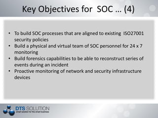 Key Objectives for SOC … (4)
• To build SOC processes that are aligned to existing ISO27001
security policies
• Build a physical and virtual team of SOC personnel for 24 x 7
monitoring
• Build forensics capabilities to be able to reconstruct series of
events during an incident
• Proactive monitoring of network and security infrastructure
devices
 