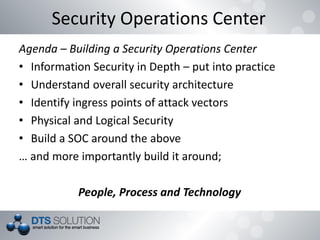 Agenda – Building a Security Operations Center
• Information Security in Depth – put into practice
• Understand overall security architecture
• Identify ingress points of attack vectors
• Physical and Logical Security
• Build a SOC around the above
… and more importantly build it around;
People, Process and Technology
Security Operations Center
 