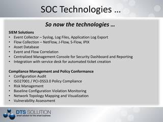 SOC Technologies …
So now the technologies …
SIEM Solutions
• Event Collector – Syslog, Log Files, Application Log Export
• Flow Collection – NetFlow, J-Flow, S-Flow, IPIX
• Asset Database
• Event and Flow Correlation
• Centralized Management Console for Security Dashboard and Reporting
• Integration with service desk for automated ticket creation
Compliance Management and Policy Conformance
• Configuration Audit
• ISO27001 / PCI-DSS3.0 Policy Compliance
• Risk Management
• Baseline Configuration Violation Monitoring
• Network Topology Mapping and Visualization
• Vulnerability Assessment
 