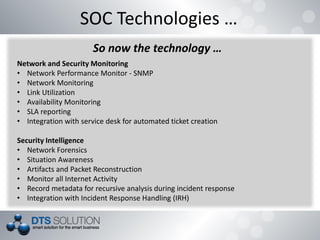 SOC Technologies …
So now the technology …
Network and Security Monitoring
• Network Performance Monitor - SNMP
• Network Monitoring
• Link Utilization
• Availability Monitoring
• SLA reporting
• Integration with service desk for automated ticket creation
Security Intelligence
• Network Forensics
• Situation Awareness
• Artifacts and Packet Reconstruction
• Monitor all Internet Activity
• Record metadata for recursive analysis during incident response
• Integration with Incident Response Handling (IRH)
 