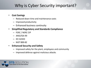 • Cost Savings
– Reduced down time and maintenance costs
– Improved productivity
– Enhanced business continuity
• Simplified Regulatory and Standards Compliance
– FERC / NERC CIP
– ANSI/ISA-99
– IEC 62443
– NIST 800-82
• Enhanced Security and Safety
– Improved safety for the plant, employees and community
– Improved defense against malicious attacks
Why is Cyber Security important?
 