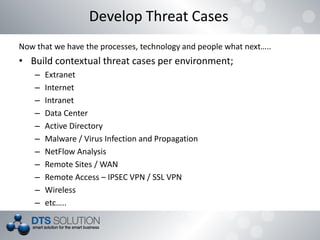 Now that we have the processes, technology and people what next…..
• Build contextual threat cases per environment;
– Extranet
– Internet
– Intranet
– Data Center
– Active Directory
– Malware / Virus Infection and Propagation
– NetFlow Analysis
– Remote Sites / WAN
– Remote Access – IPSEC VPN / SSL VPN
– Wireless
– etc…..
Develop Threat Cases
 