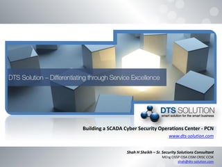 Building a SCADA Cyber Security Operations Center - PCN
www.dts-solution.com
Shah H Sheikh – Sr. Security Solutions Consultant
MEng CISSP CISA CISM CRISC CCSK
shah@dts-solution.com
 