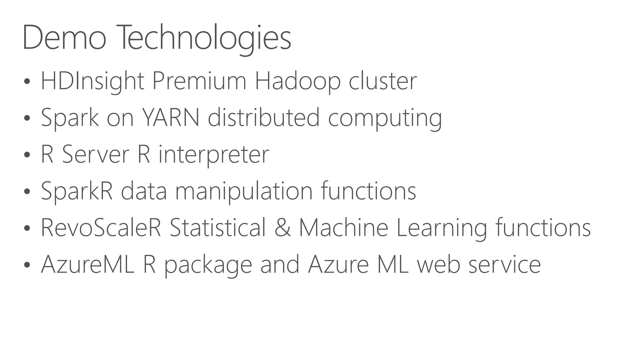 • HDInsight Premium Hadoop cluster • Spark on YARN distributed computing • R Server R interpreter • SparkR data manipulation functions • RevoScaleR Statistical & Machine Learning functions • AzureML R package and Azure ML web service Demo Technologies 