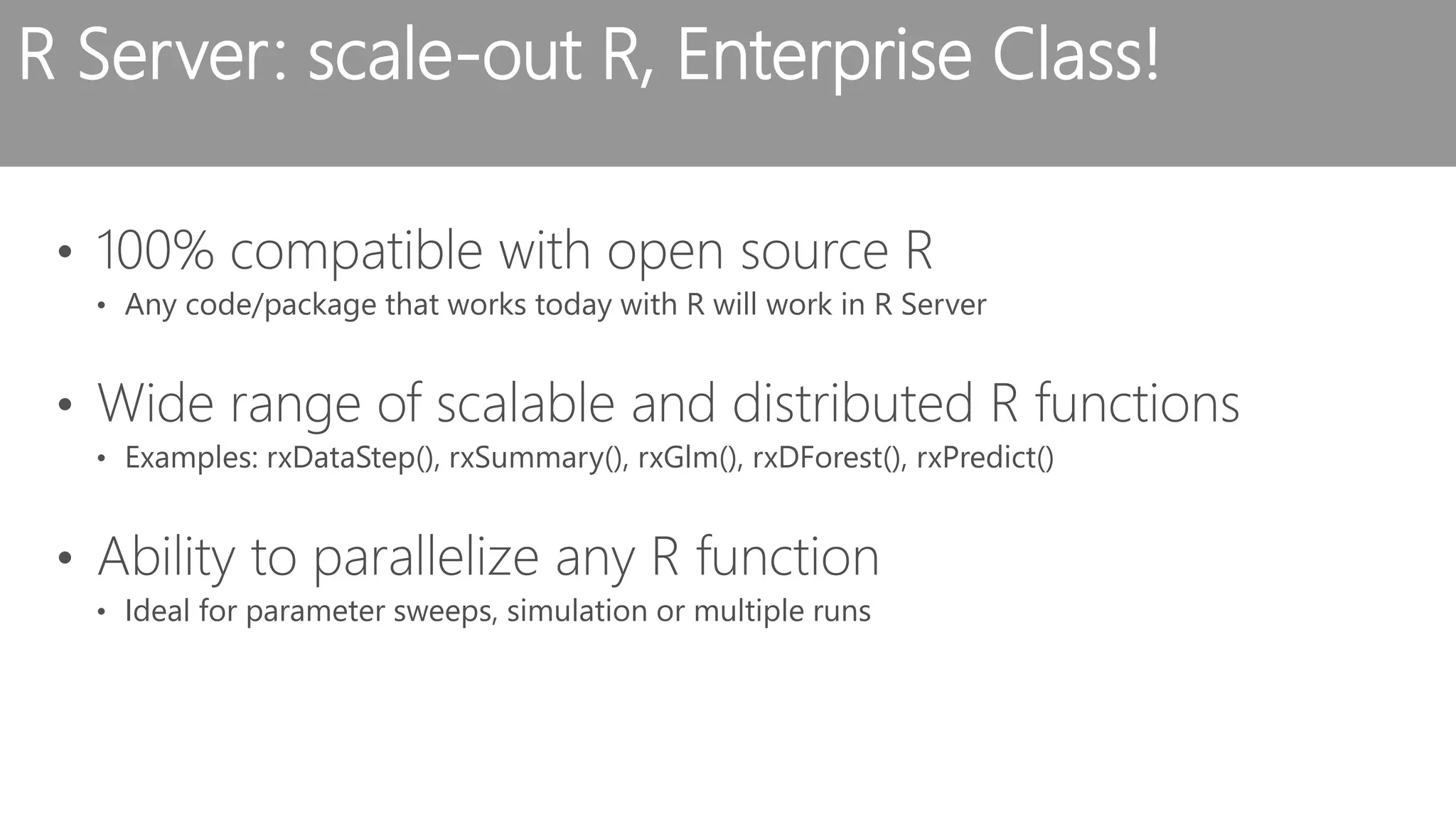 R Server: scale-out R, Enterprise Class! • 100% compatible with open source R • Any code/package that works today with R will work in R Server • Wide range of scalable and distributed R functions • Examples: rxDataStep(), rxSummary(), rxGlm(), rxDForest(), rxPredict() • Ability to parallelize any R function • Ideal for parameter sweeps, simulation or multiple runs 