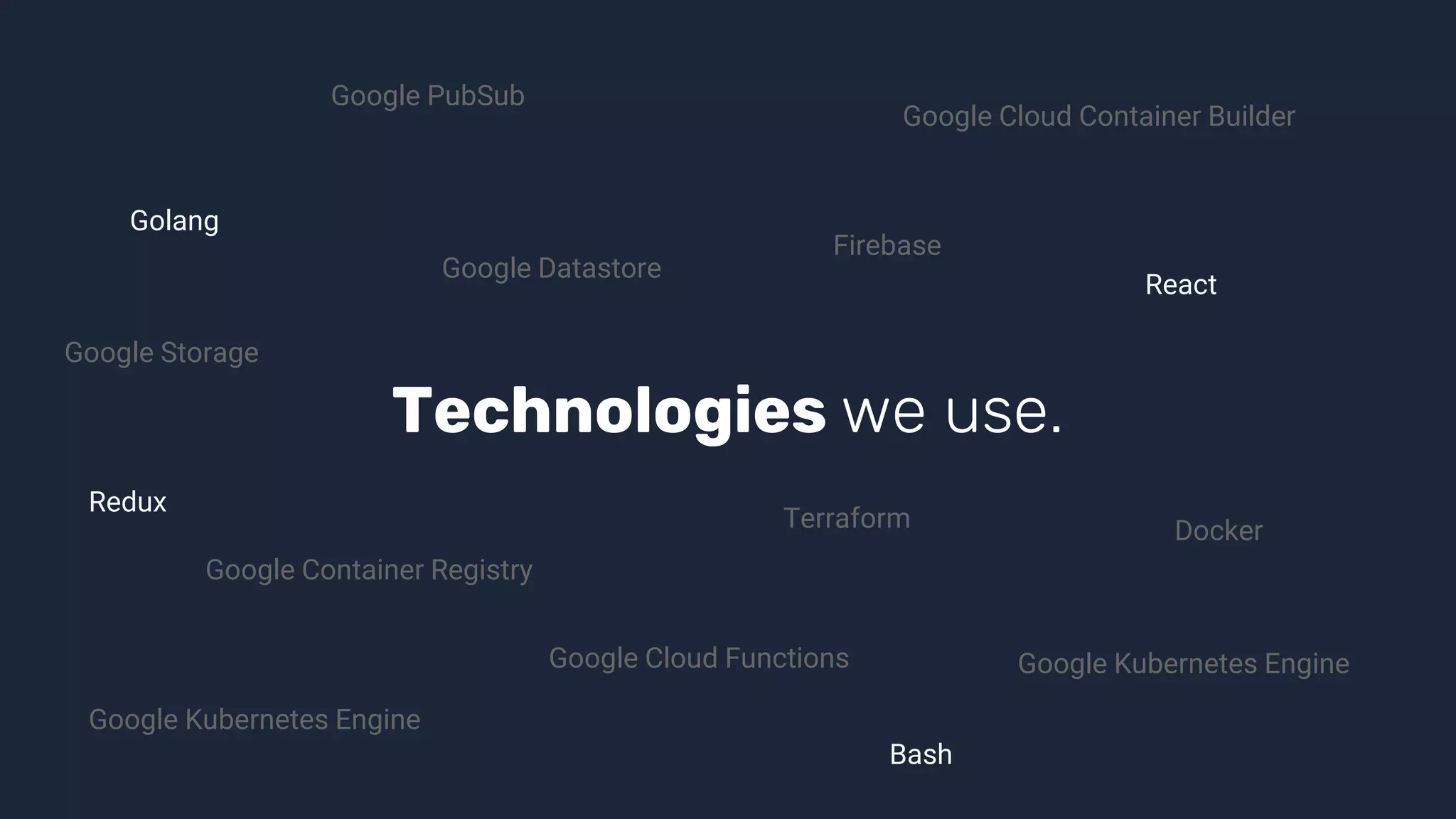 Technologies we use.
Golang
React
Terraform
Google Cloud Functions
Bash
Docker
Firebase
Google Cloud Container Builder
Google Datastore
Google Storage
Google Kubernetes Engine
Google Kubernetes Engine
Google Container Registry
Google PubSub
Redux
 