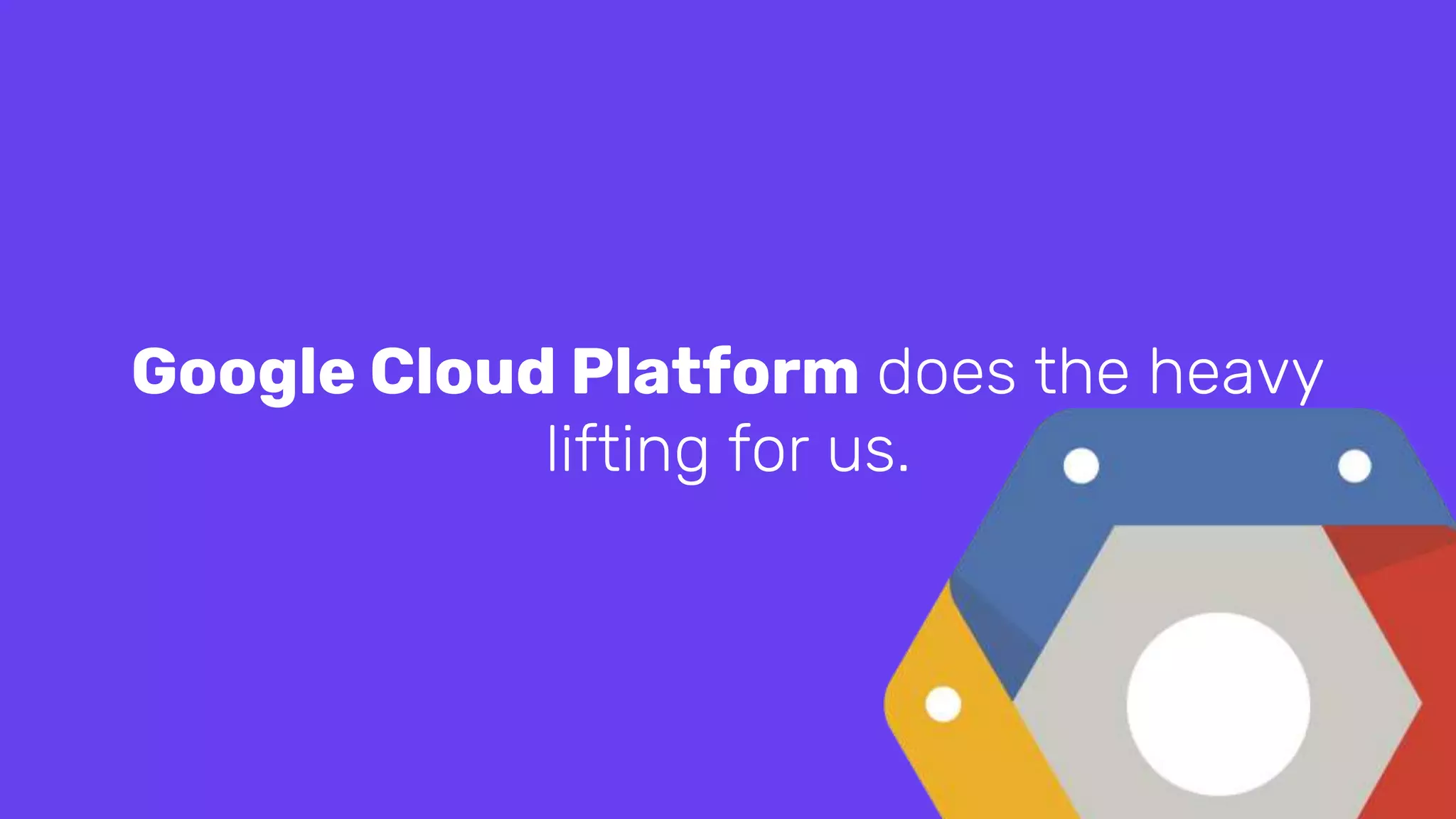 Google Cloud Platform does the heavy
lifting for us.
 