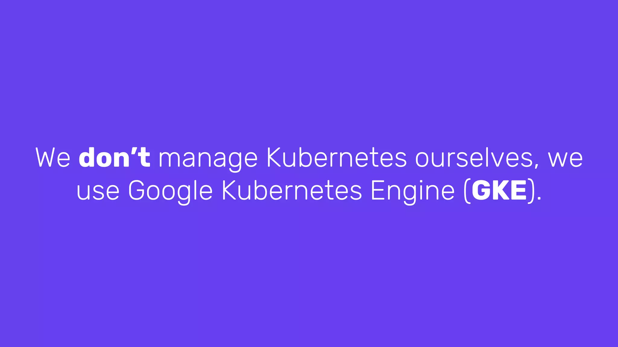 We don’t manage Kubernetes ourselves, we
use Google Kubernetes Engine (GKE).
 