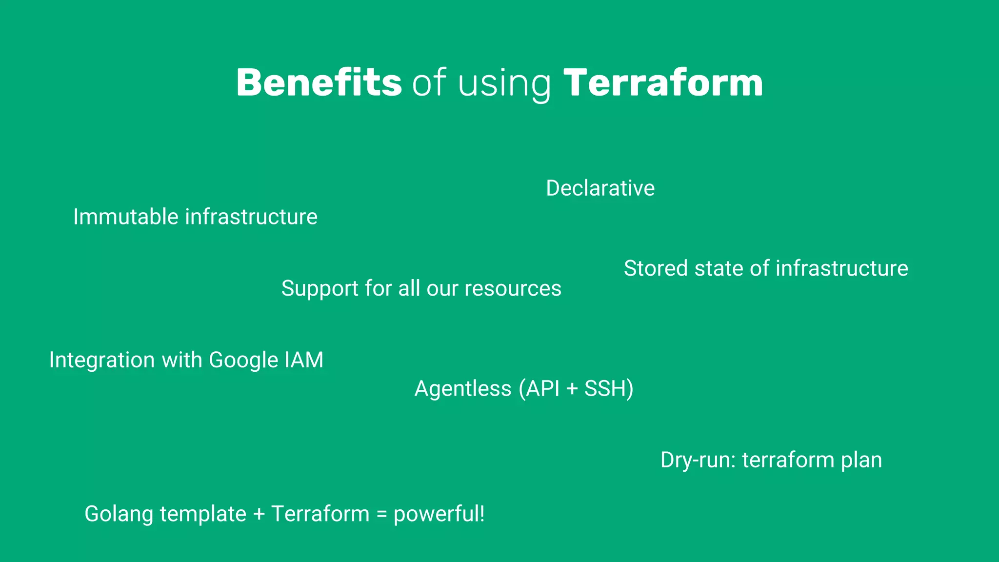 Benefits of using Terraform
Immutable infrastructure
Support for all our resources
Integration with Google IAM
Declarative
Golang template + Terraform = powerful!
Stored state of infrastructure
Agentless (API + SSH)
Dry-run: terraform plan
 