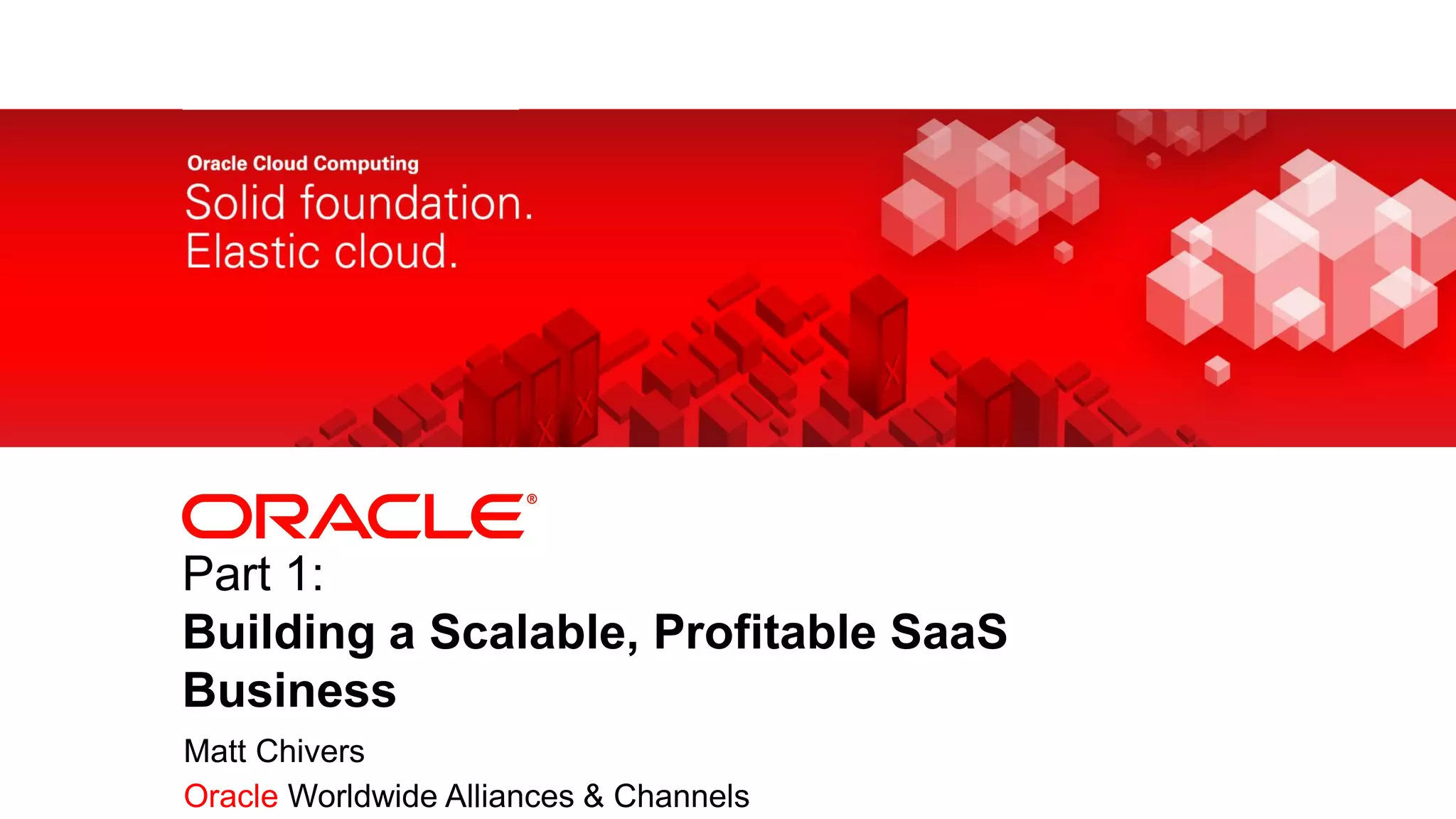 Part 1:
           Building a Scalable, Profitable SaaS
           Business
            Matt Chivers
1   Copyright © 2011, Oracle and/or its affiliates. All rights
            Oracle Worldwide Alliances & Channels
    reserved.
 