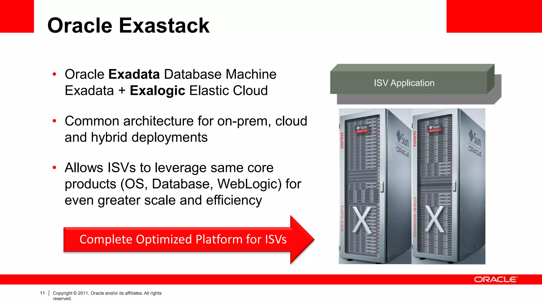 Oracle Exastack

     • Oracle Exadata Database Machine
                                                                  ISV Application
       Exadata + Exalogic Elastic Cloud

     • Common architecture for on-prem, cloud
       and hybrid deployments

     • Allows ISVs to leverage same core
       products (OS, Database, WebLogic) for
       even greater scale and efficiency

                   Complete Optimized Platform for ISVs


11   Copyright © 2011, Oracle and/or its affiliates. All rights
     reserved.
 