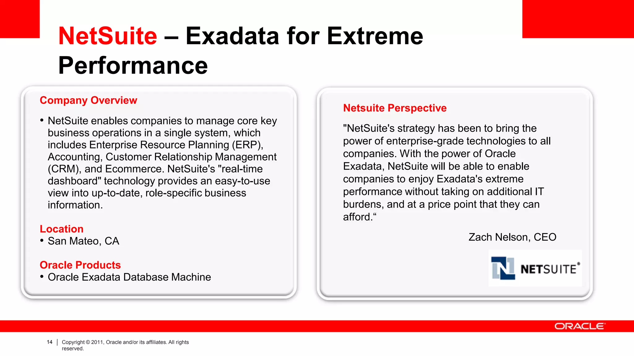 NetSuite – Exadata for Extreme
      Performance
Company Overview
                                                                   Netsuite Perspective
• NetSuite enables companies to manage core key
 business operations in a single system, which                     "NetSuite's strategy has been to bring the
 includes Enterprise Resource Planning (ERP),                      power of enterprise-grade technologies to all
 Accounting, Customer Relationship Management                      companies. With the power of Oracle
 (CRM), and Ecommerce. NetSuite's "real-time                       Exadata, NetSuite will be able to enable
 dashboard" technology provides an easy-to-use                     companies to enjoy Exadata's extreme
 view into up-to-date, role-specific business                      performance without taking on additional IT
 information.                                                      burdens, and at a price point that they can
                                                                   afford.“
Location
• San Mateo, CA                                                                               Zach Nelson, CEO

Oracle Products
• Oracle Exadata Database Machine




 14   Copyright © 2011, Oracle and/or its affiliates. All rights
      reserved.
 