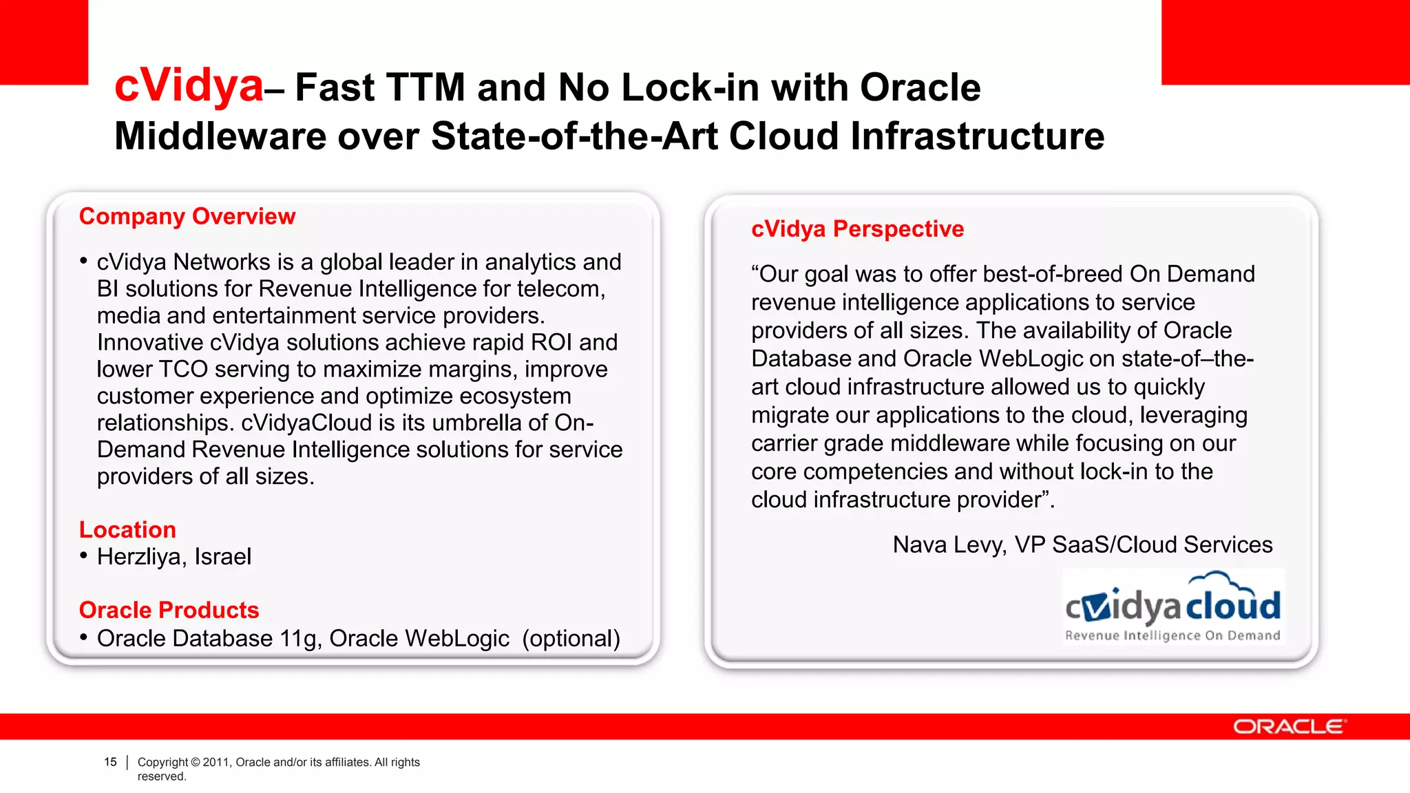 cVidya– Fast TTM and No Lock-in with Oracle
   Middleware over State-of-the-Art Cloud Infrastructure
Company Overview
                                                                    cVidya Perspective
• cVidya Networks is a global leader in analytics and               “Our goal was to offer best-of-breed On Demand
 BI solutions for Revenue Intelligence for telecom,
                                                                    revenue intelligence applications to service
 media and entertainment service providers.
                                                                    providers of all sizes. The availability of Oracle
 Innovative cVidya solutions achieve rapid ROI and
 lower TCO serving to maximize margins, improve                     Database and Oracle WebLogic on state-of–the-
 customer experience and optimize ecosystem                         art cloud infrastructure allowed us to quickly
 relationships. cVidyaCloud is its umbrella of On-                  migrate our applications to the cloud, leveraging
 Demand Revenue Intelligence solutions for service                  carrier grade middleware while focusing on our
 providers of all sizes.                                            core competencies and without lock-in to the
                                                                    cloud infrastructure provider”.
Location
                                                                                  Nava Levy, VP SaaS/Cloud Services
• Herzliya, Israel
Oracle Products
• Oracle Database 11g, Oracle WebLogic (optional)



  15   Copyright © 2011, Oracle and/or its affiliates. All rights
       reserved.
 