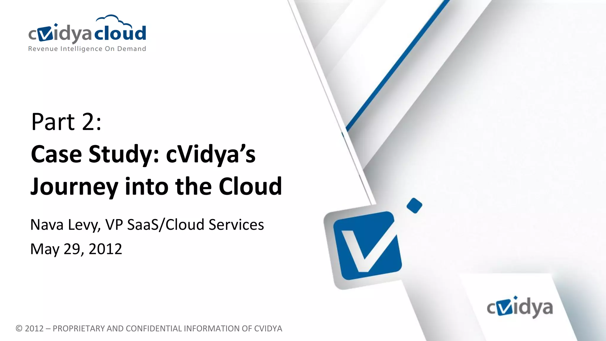 Part 2:
   Case Study: cVidya’s
   Journey into the Cloud
   Leveraging carrier grade middleware over
   Nava Levy, VP SaaS/Cloud Services
   state-of the-art cloud infrastructure
   May 29, 2012



© 2012 – PROPRIETARY AND CONFIDENTIAL INFORMATION OF CVIDYA
 