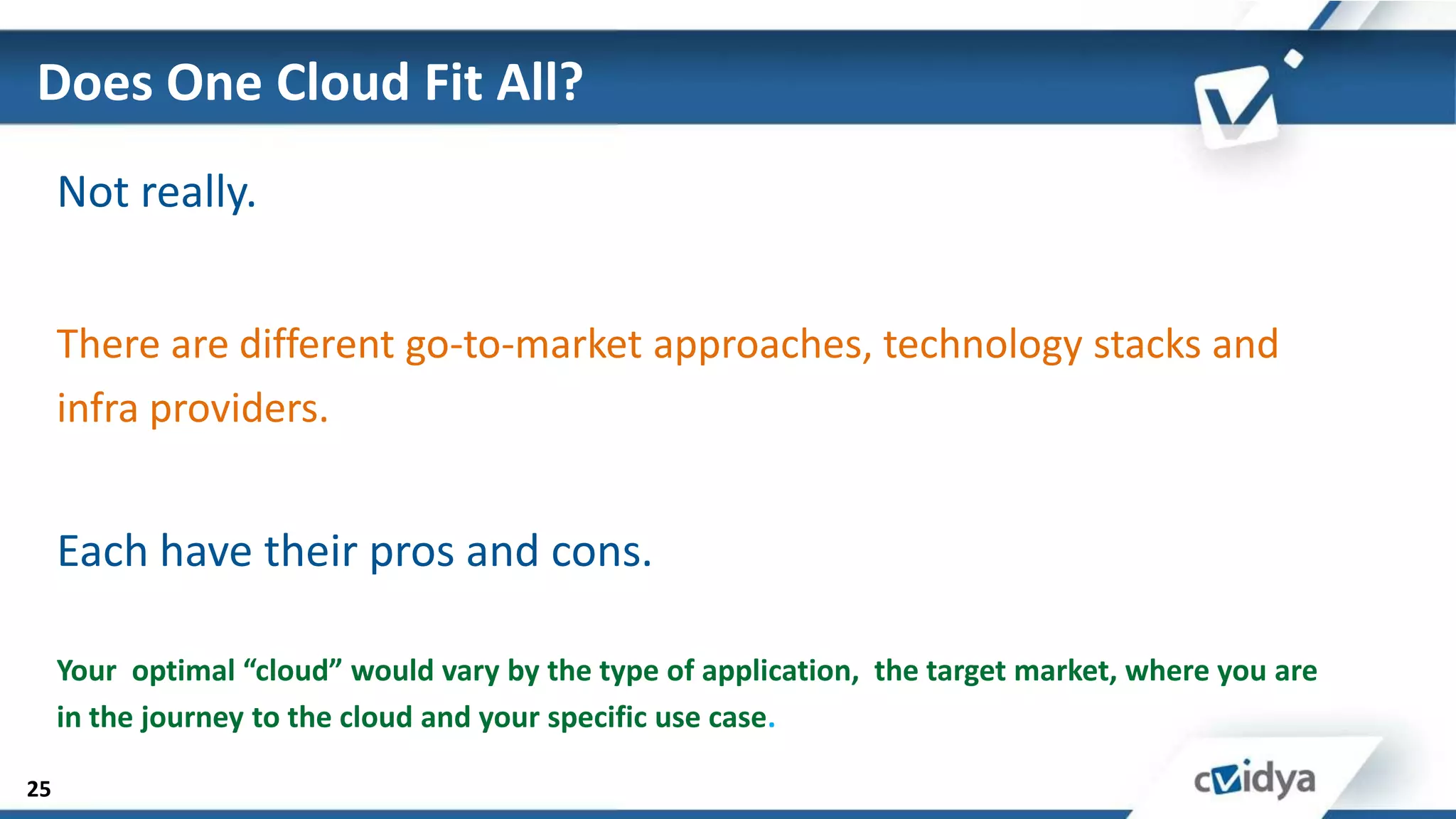 Does One Cloud Fit All?
     Not really.


     There are different go-to-market approaches, technology stacks and
     infra providers.


     Each have their pros and cons.

     Your optimal “cloud” would vary by the type of application, the target market, where you are
     in the journey to the cloud and your specific use case.

25
 