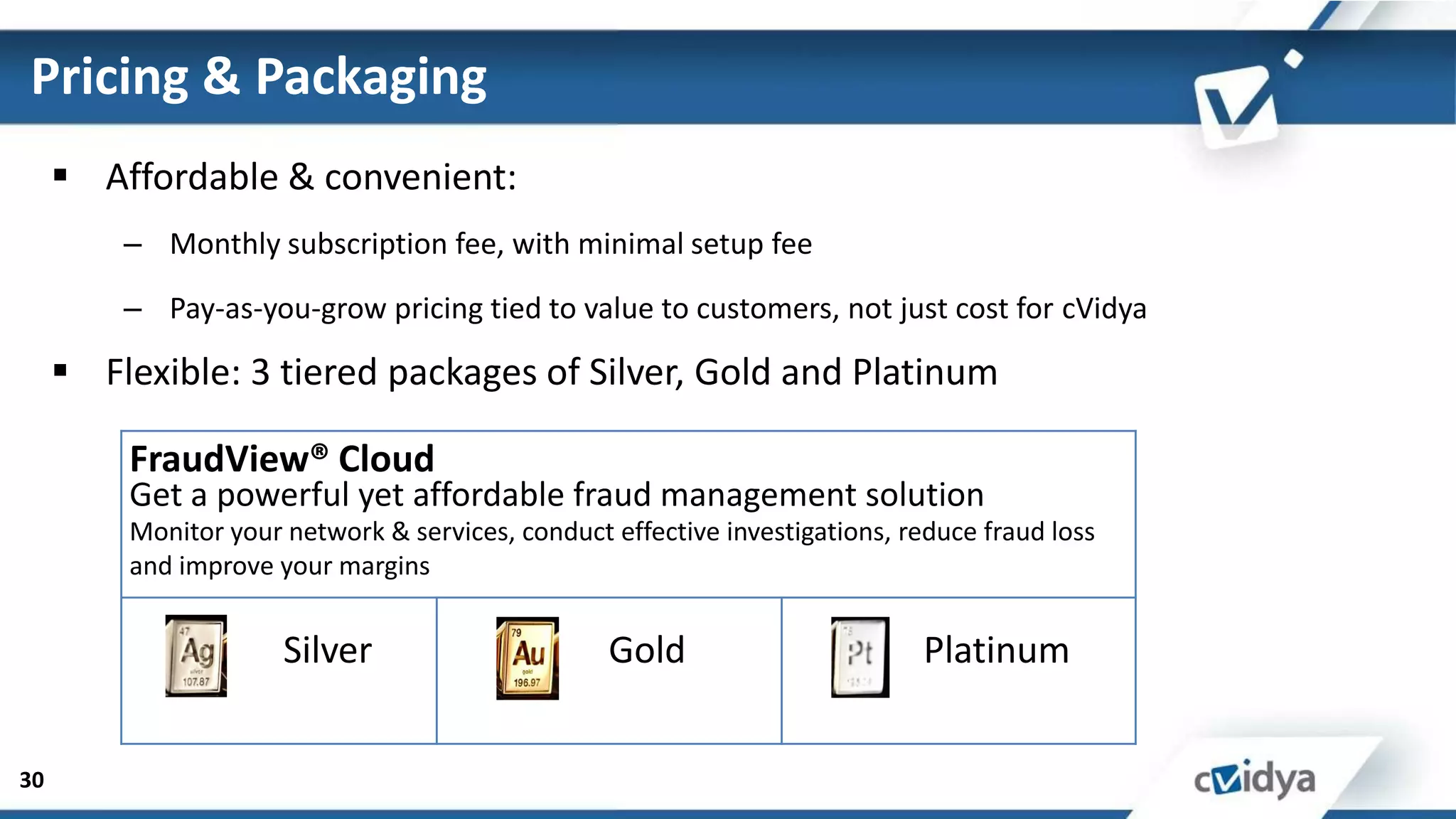 Pricing & Packaging
      Affordable & convenient:
         – Monthly subscription fee, with minimal setup fee

         – Pay-as-you-grow pricing tied to value to customers, not just cost for cVidya

      Flexible: 3 tiered packages of Silver, Gold and Platinum

         FraudView® Cloud
         Get a powerful yet affordable fraud management solution
         Monitor your network & services, conduct effective investigations, reduce fraud loss
         and improve your margins


                      Silver                      Gold                        Platinum


30
 