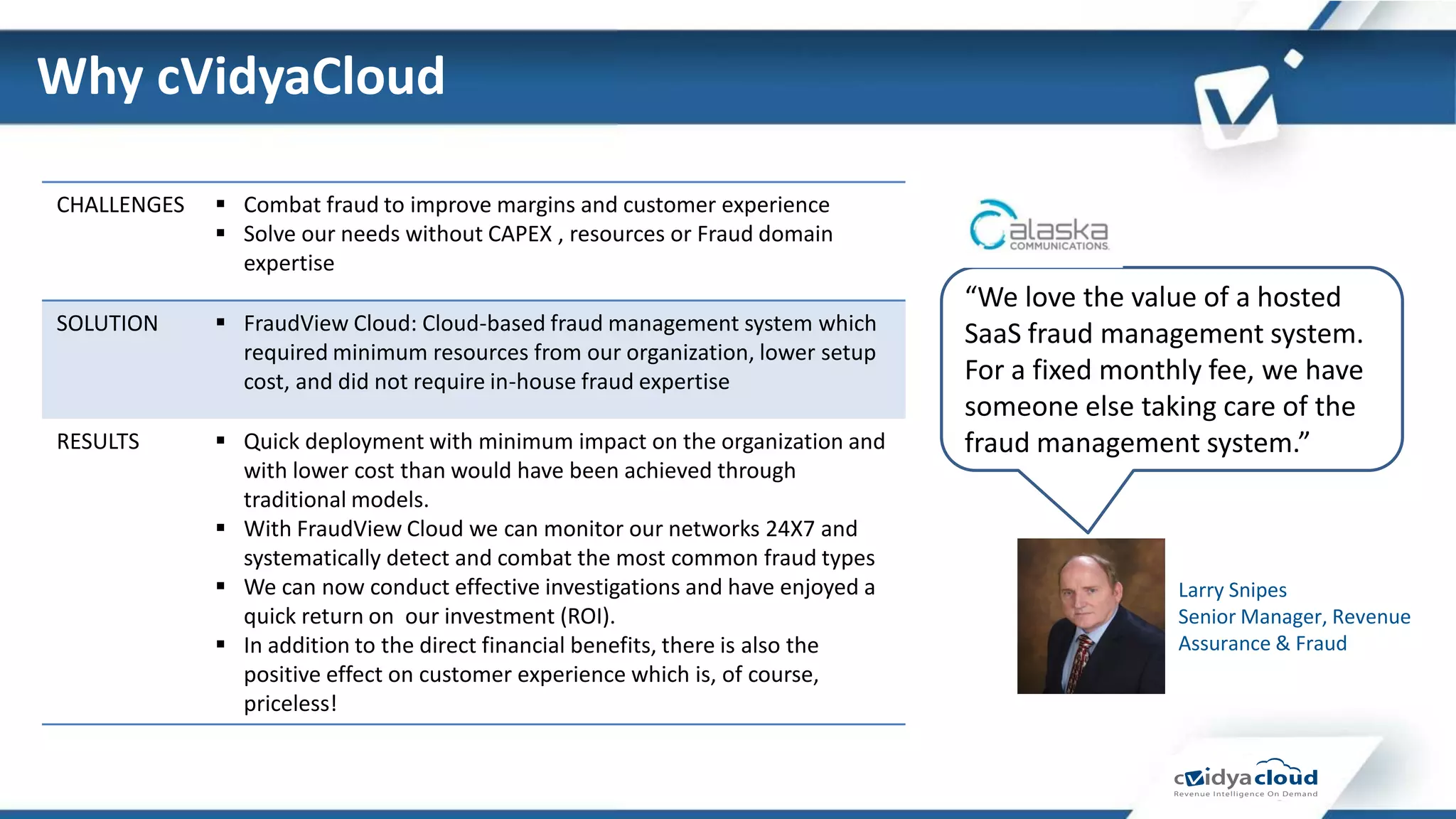 Why cVidyaCloud

CHALLENGES    Combat fraud to improve margins and customer experience
              Solve our needs without CAPEX , resources or Fraud domain
               expertise
                                                                                 “We love the value of a hosted
SOLUTION      FraudView Cloud: Cloud-based fraud management system which        SaaS fraud management system.
               required minimum resources from our organization, lower setup
               cost, and did not require in-house fraud expertise                For a fixed monthly fee, we have
                                                                                 someone else taking care of the
RESULTS       Quick deployment with minimum impact on the organization and      fraud management system.”
               with lower cost than would have been achieved through
               traditional models.
              With FraudView Cloud we can monitor our networks 24X7 and
               systematically detect and combat the most common fraud types
              We can now conduct effective investigations and have enjoyed a                     Larry Snipes
               quick return on our investment (ROI).                                              Senior Manager, Revenue
              In addition to the direct financial benefits, there is also the                    Assurance & Fraud
               positive effect on customer experience which is, of course,
               priceless!
 