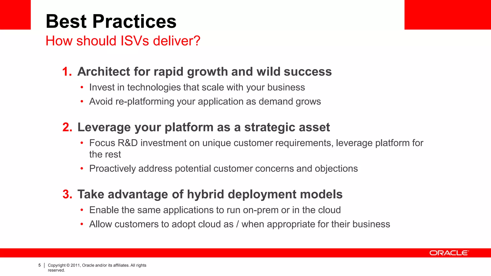 Best Practices
    How should ISVs deliver?

            1. Architect for rapid growth and wild success
                      • Invest in technologies that scale with your business
                      • Avoid re-platforming your application as demand grows

            2. Leverage your platform as a strategic asset
                      • Focus R&D investment on unique customer requirements, leverage platform for
                        the rest
                      • Proactively address potential customer concerns and objections

            3. Take advantage of hybrid deployment models
                      • Enable the same applications to run on-prem or in the cloud
                      • Allow customers to adopt cloud as / when appropriate for their business



5   Copyright © 2011, Oracle and/or its affiliates. All rights
    reserved.
 