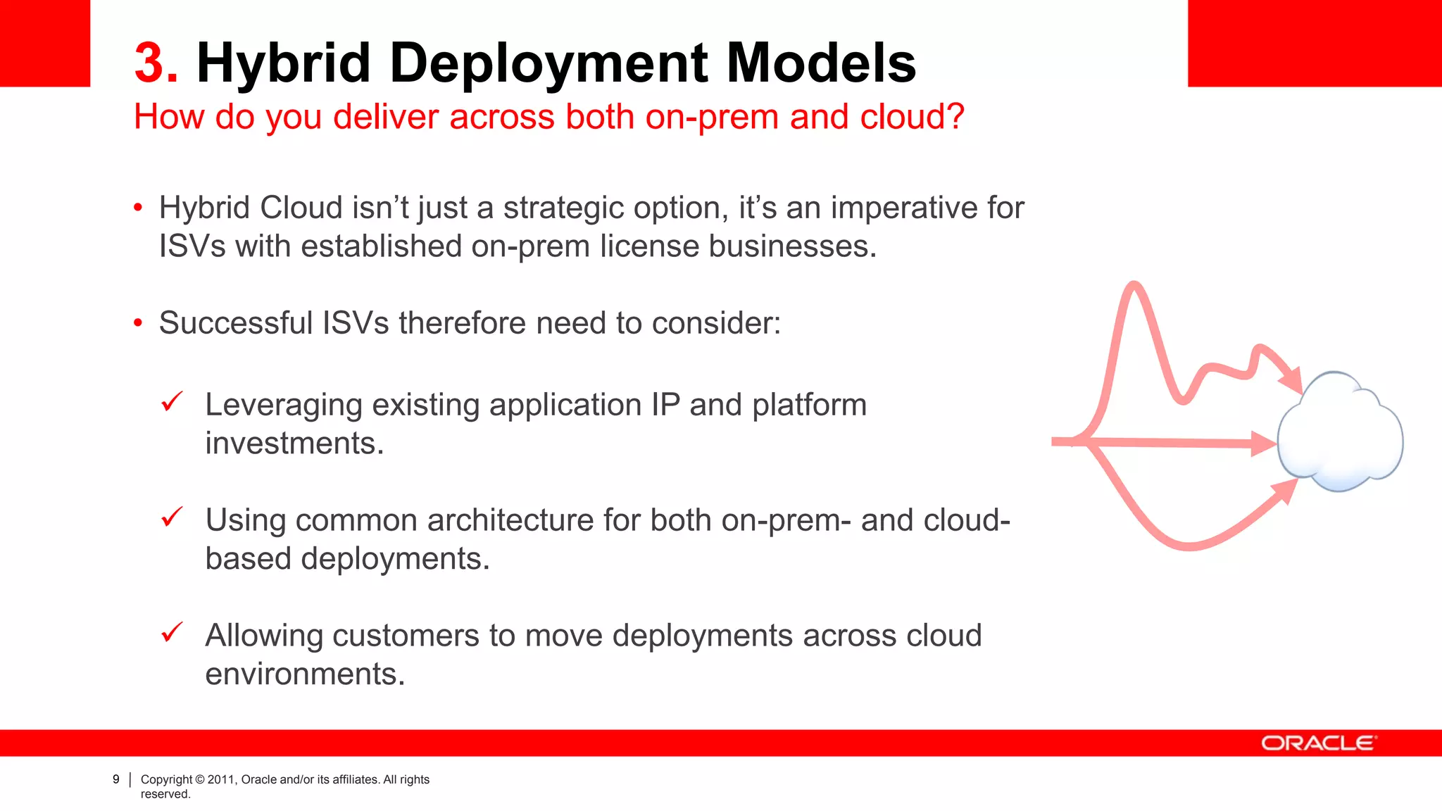 3. Hybrid Deployment Models
    How do you deliver across both on-prem and cloud?

    • Hybrid Cloud isn’t just a strategic option, it’s an imperative for
      ISVs with established on-prem license businesses.

    • Successful ISVs therefore need to consider:

        Leveraging existing application IP and platform
         investments.

        Using common architecture for both on-prem- and cloud-
         based deployments.

        Allowing customers to move deployments across cloud
         environments.


9   Copyright © 2011, Oracle and/or its affiliates. All rights
    reserved.
 