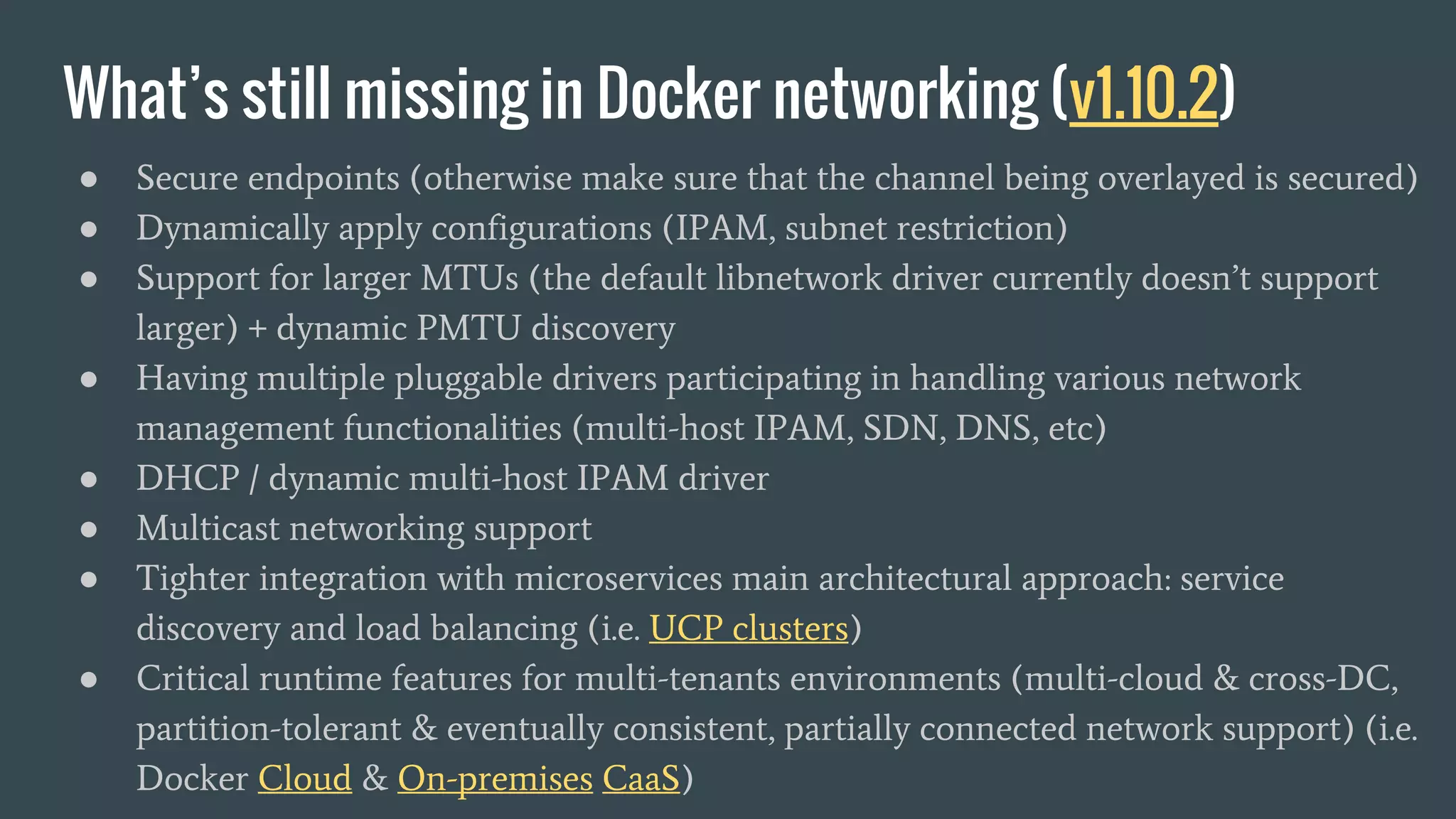 What’s still missing in Docker networking (v1.10.2)
● Secure endpoints (otherwise make sure that the channel being overlayed is secured)
● Dynamically apply configurations (IPAM, subnet restriction)
● Support for larger MTUs (the default libnetwork driver currently doesn’t support
larger) + dynamic PMTU discovery
● Having multiple pluggable drivers participating in handling various network
management functionalities (multi-host IPAM, SDN, DNS, etc)
● DHCP / dynamic multi-host IPAM driver
● Multicast networking support
● Tighter integration with microservices main architectural approach: service
discovery and load balancing (i.e. UCP clusters)
● Critical runtime features for multi-tenants environments (multi-cloud & cross-DC,
partition-tolerant & eventually consistent, partially connected network support) (i.e.
Docker Cloud & On-premises CaaS)
 